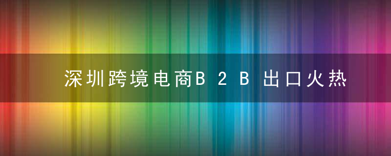 深圳跨境电商B2B出口火热,海关服务为稳外贸注入新动