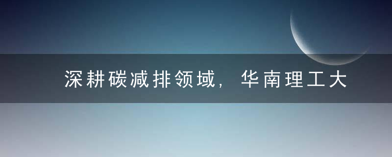 深耕碳减排领域,华南理工大学又达成一校企战略合作