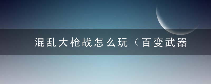 混乱大枪战怎么玩（百变武器《混乱枪战》最全武器使用攻略）