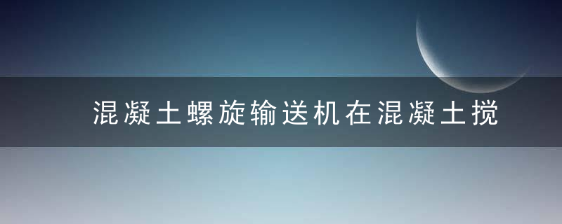 混凝土螺旋输送机在混凝土搅拌站中的作用与输送效率