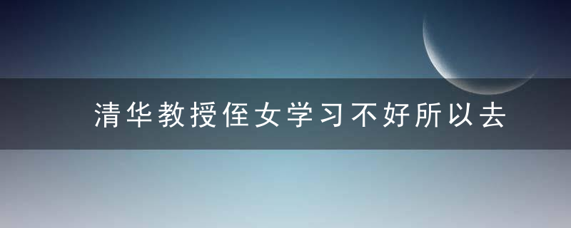 清华教授侄女学习不好所以去当演员,考名校不靠好基因,