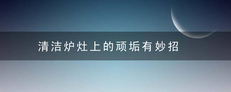 清洁炉灶上的顽垢有妙招，灶台的顽固污渍怎么清理