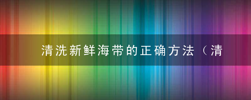 清洗新鲜海带的正确方法（清洗新鲜海带的正确方法是）