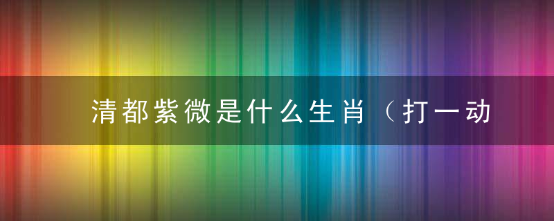 清都紫微是什么生肖（打一动物）解答西安疫情防控政策出炉