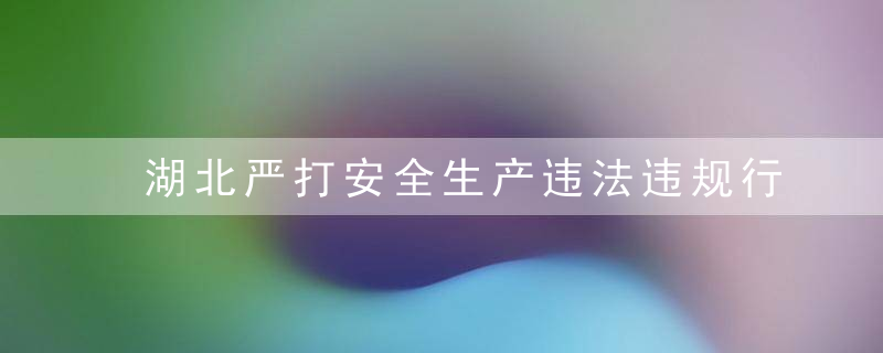 湖北严打安全生产违法违规行为,10个月3008家企业