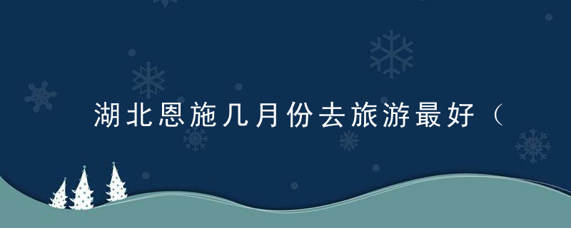 湖北恩施几月份去旅游最好（恩施几月份去旅游最好攻略）