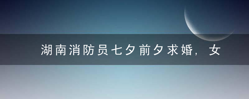 湖南消防员七夕前夕求婚,女友,他每次见面都会准备一束