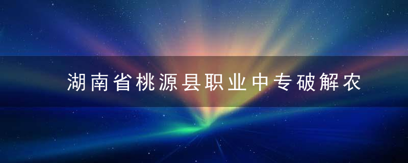 湖南省桃源县职业中专破解农村中职发展之困,从“不愿