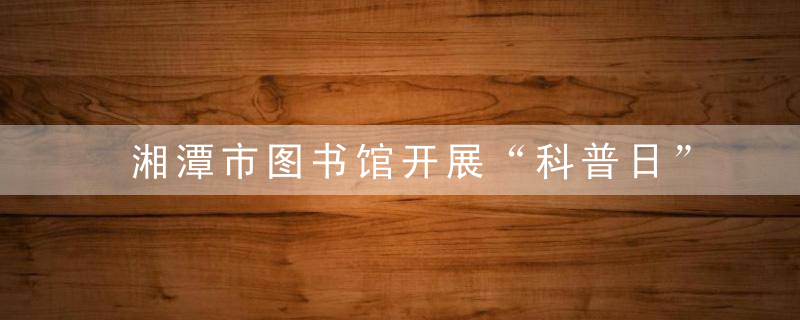 湘潭市图书馆开展“科普日”系列活动 让市民体验智慧生活