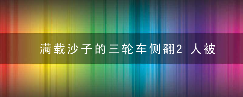 满载沙子的三轮车侧翻2人被埋,危急时刻,30多名路人