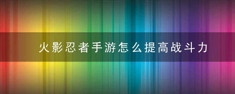 火影忍者手游怎么提高战斗力（可从角色等级、装备和勾玉下手）