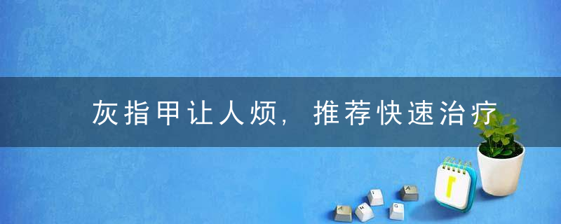 灰指甲让人烦,推荐快速治疗灰指甲的方法