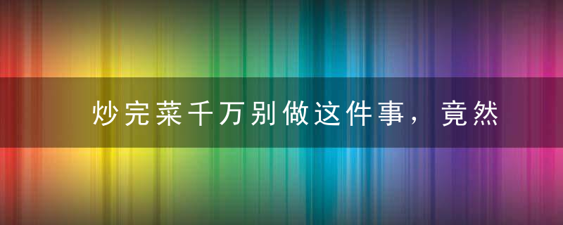 炒完菜千万别做这件事，竟然会致癌！99%的人都不知道