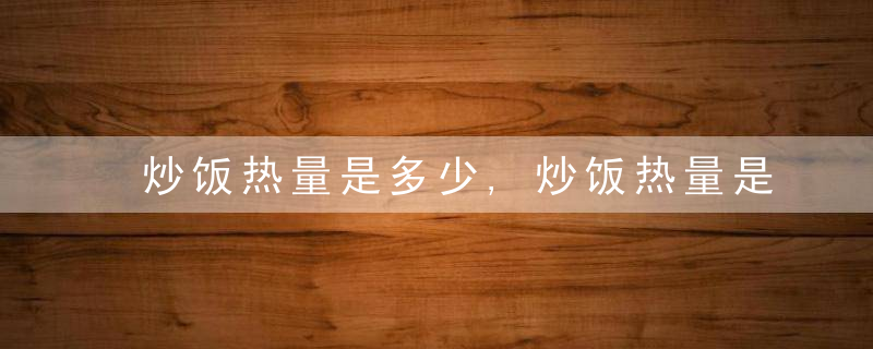 炒饭热量是多少,炒饭热量是多少卡路里