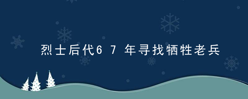 烈士后代67年寻找牺牲老兵线索：“我们从不敢忘记”