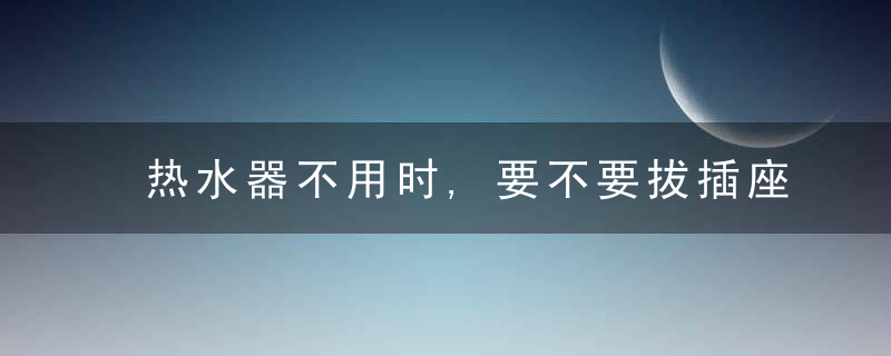 热水器不用时,要不要拔插座看完才知道,天天拔比不拔