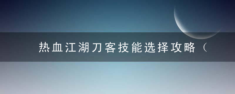 热血江湖刀客技能选择攻略（热血江湖手游刀客9转技能名字）