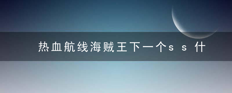 热血航线海贼王下一个ss什么时候出（2022航海王热血航线最新ss消息爆料）