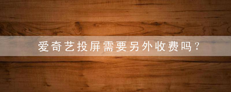 爱奇艺投屏需要另外收费吗？爱奇艺投屏收费值得开吗？