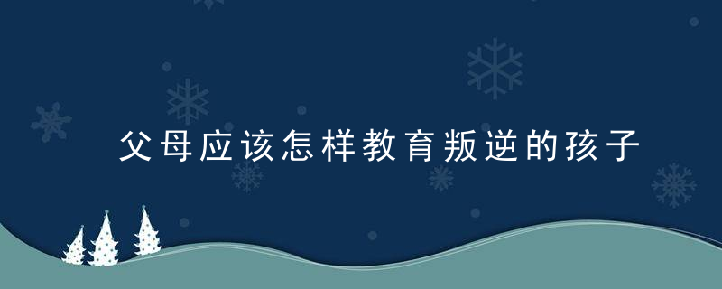 父母应该怎样教育叛逆的孩子