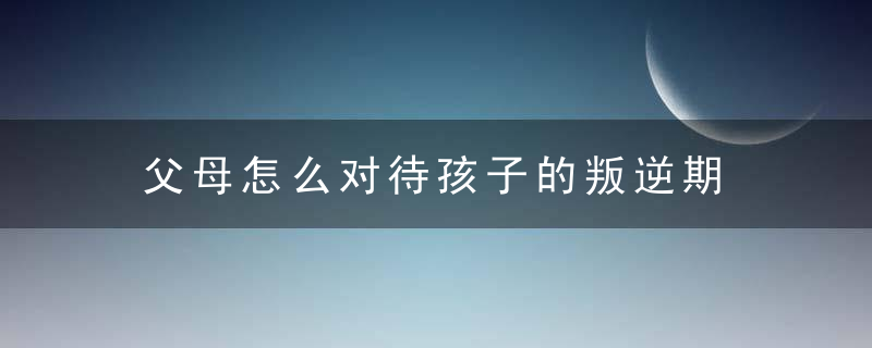 父母怎么对待孩子的叛逆期