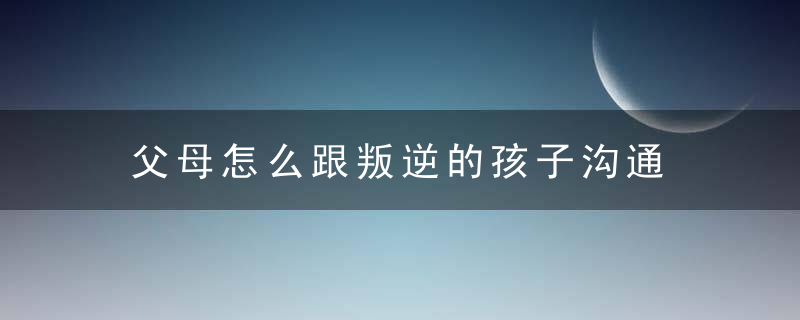 父母怎么跟叛逆的孩子沟通