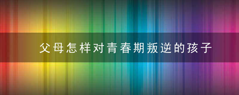 父母怎样对青春期叛逆的孩子 父母如何对青春期叛逆的孩子