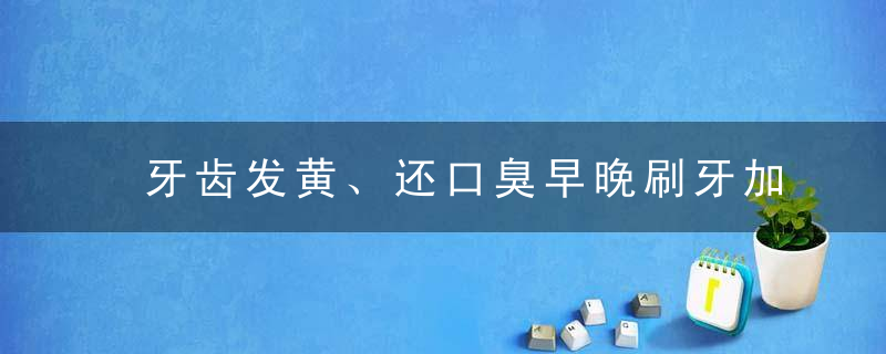 牙齿发黄、还口臭早晚刷牙加点“它”，牙齿变白，口气也清新了