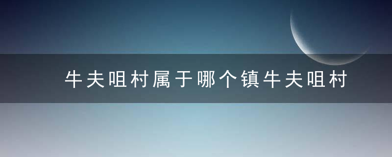 牛夫咀村属于哪个镇牛夫咀村介绍，牛夫咀村属于哪个社区