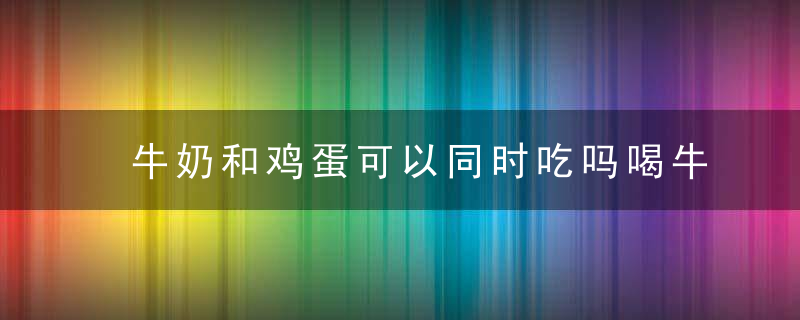 牛奶和鸡蛋可以同时吃吗喝牛奶的最佳时间