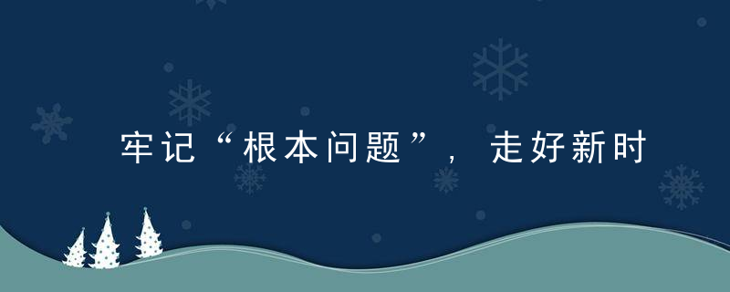 牢记“根本问题”,走好新时代赶考之路,近日最新