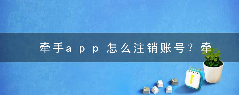 牵手app怎么注销账号？牵手app注销后别人还能看到你吗？