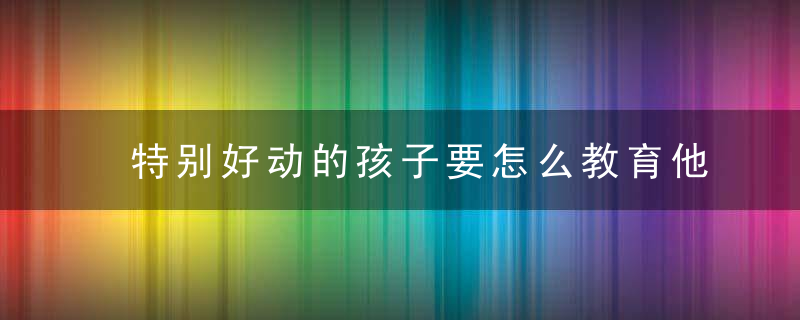 特别好动的孩子要怎么教育他 好动的孩子教育方法