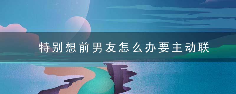 特别想前男友怎么办要主动联系吗 特别想前男友怎么办需要主动联系吗