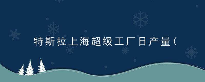 特斯拉上海超级工厂日产量(特斯拉上海超级工厂日产量怎么样)