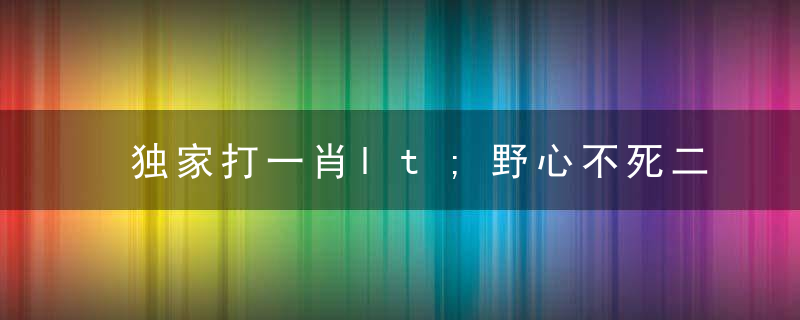 独家打一肖lt;野心不死二九连，马虎一对游云南gt;是什么生肖