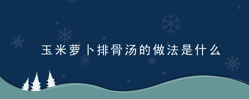 玉米萝卜排骨汤的做法是什么 玉米排骨汤的营养是什么你知道吗