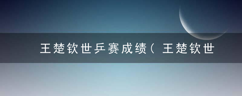 王楚钦世乒赛成绩(王楚钦世乒赛成绩如何)