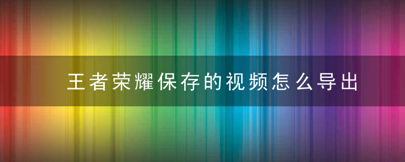 王者荣耀保存的视频怎么导出 王者荣耀保存的视频怎么分享给别人