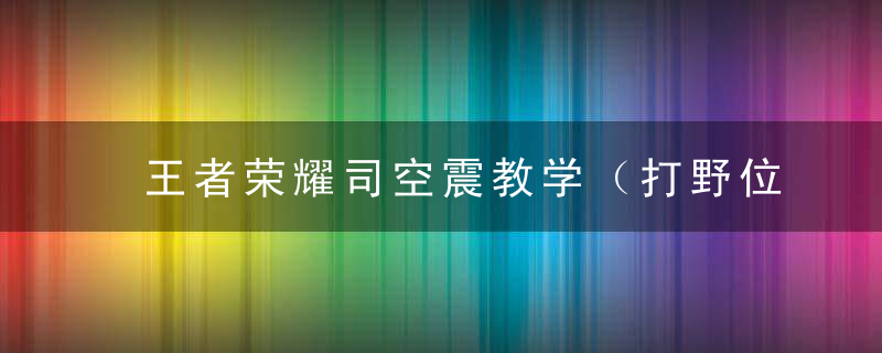 王者荣耀司空震教学（打野位置核心玩法思路）