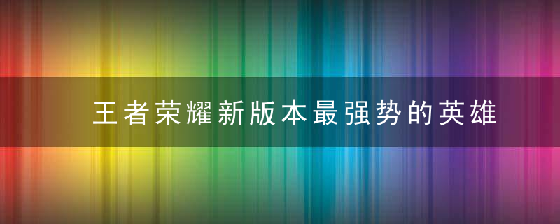 王者荣耀新版本最强势的英雄推荐(王者荣耀新版本最强的五个英雄)