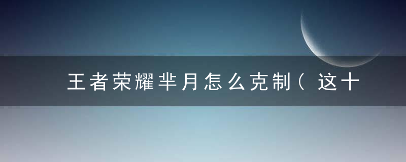 王者荣耀芈月怎么克制(这十个英雄轻松拿捏芈月)