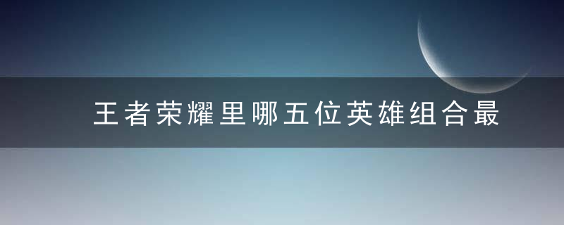 王者荣耀里哪五位英雄组合最厉害(王者荣耀中哪两个英雄配合最好)