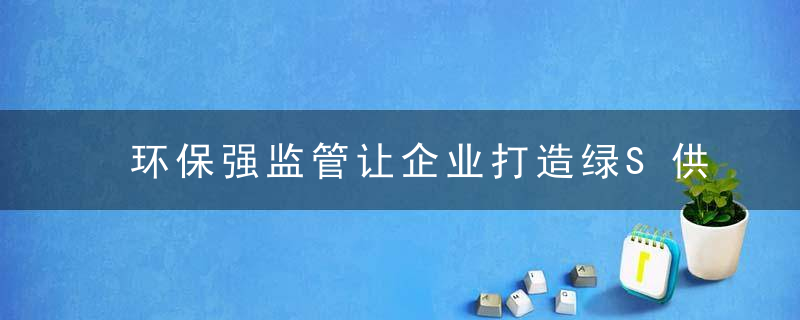 环保强监管让企业打造绿S供应链更有力,谁先“绿”谁受