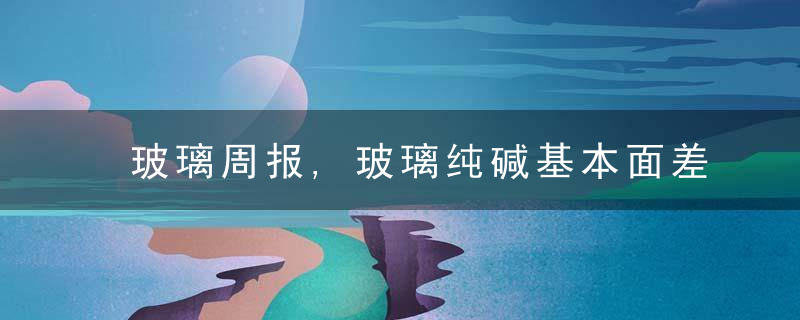 玻璃周报,玻璃纯碱基本面差异大,关注套利机会