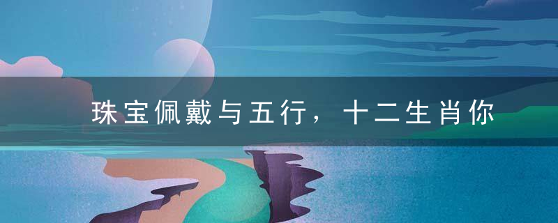 珠宝佩戴与五行，十二生肖你戴什么珠宝最聚财?