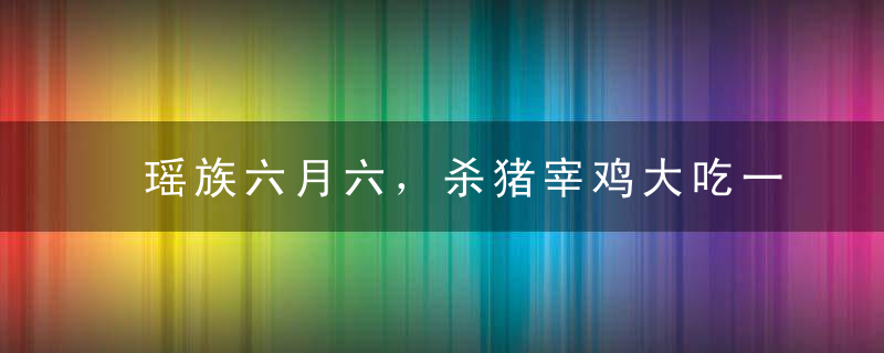 瑶族六月六，杀猪宰鸡大吃一顿！