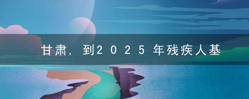 甘肃,到2025年残疾人基本民生得到稳定保障,重度残