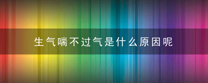 生气喘不过气是什么原因呢，生气喘不过气是正常的吗