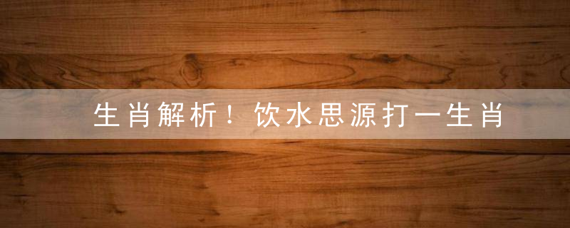 生肖解析！饮水思源打一生肖动物，饮水思源是什么生肖